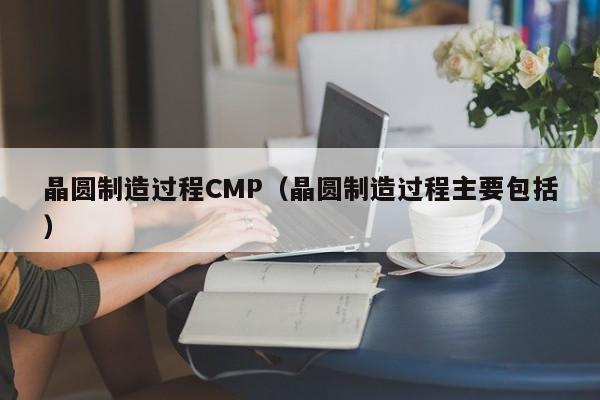 晶圆制造过程CMP（晶圆制造过程主要包括）-第1张图片-bevictor伟德官网 - 伟德BETVLCTOR1946唯一官网