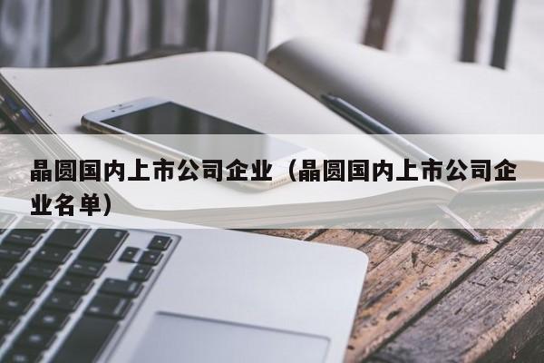 晶圆国内上市公司企业（晶圆国内上市公司企业名单）-第1张图片-bevictor伟德官网 - 伟德BETVLCTOR1946唯一官网